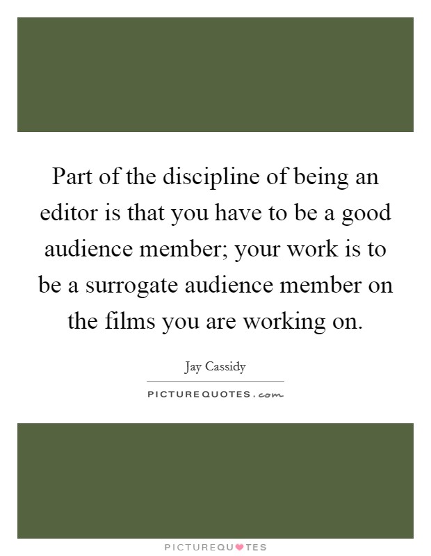 Part of the discipline of being an editor is that you have to be a good audience member; your work is to be a surrogate audience member on the films you are working on. Picture Quote #1