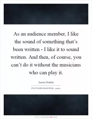As an audience member, I like the sound of something that’s been written - I like it to sound written. And then, of course, you can’t do it without the musicians who can play it Picture Quote #1