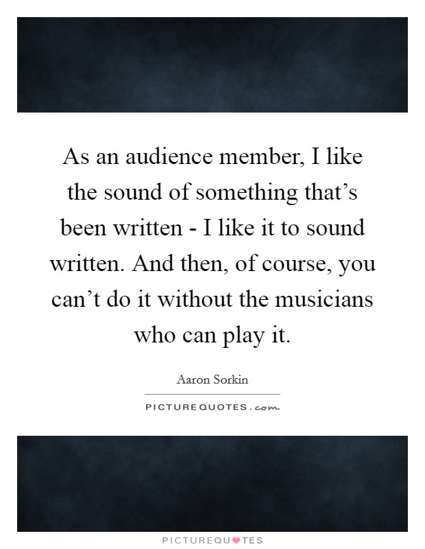As an audience member, I like the sound of something that's been written - I like it to sound written. And then, of course, you can't do it without the musicians who can play it. Picture Quote #1