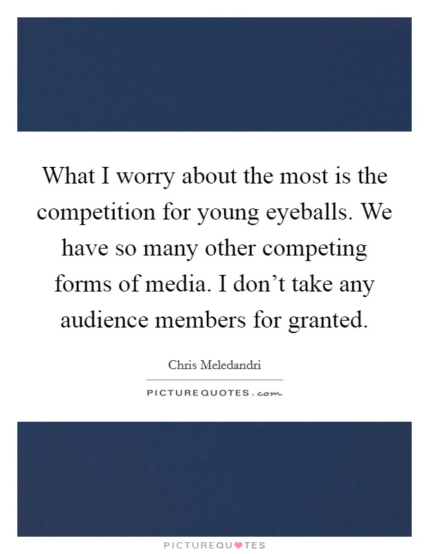 What I worry about the most is the competition for young eyeballs. We have so many other competing forms of media. I don't take any audience members for granted. Picture Quote #1