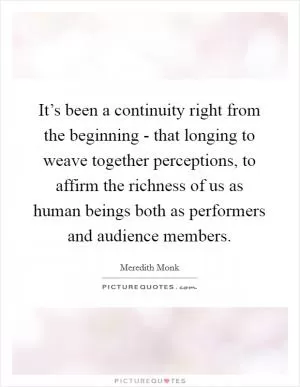 It’s been a continuity right from the beginning - that longing to weave together perceptions, to affirm the richness of us as human beings both as performers and audience members Picture Quote #1