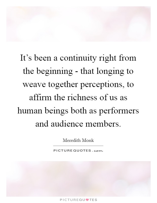 It's been a continuity right from the beginning - that longing to weave together perceptions, to affirm the richness of us as human beings both as performers and audience members. Picture Quote #1