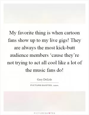 My favorite thing is when cartoon fans show up to my live gigs! They are always the most kick-butt audience members ‘cause they’re not trying to act all cool like a lot of the music fans do! Picture Quote #1