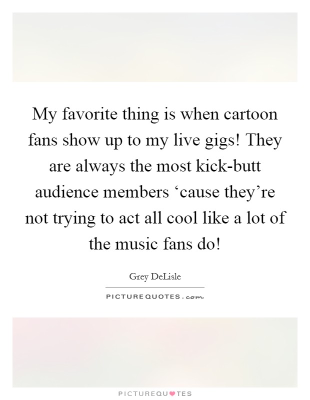 My favorite thing is when cartoon fans show up to my live gigs! They are always the most kick-butt audience members ‘cause they're not trying to act all cool like a lot of the music fans do! Picture Quote #1