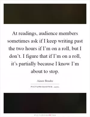 At readings, audience members sometimes ask if I keep writing past the two hours if I’m on a roll, but I don’t. I figure that if I’m on a roll, it’s partially because I know I’m about to stop Picture Quote #1
