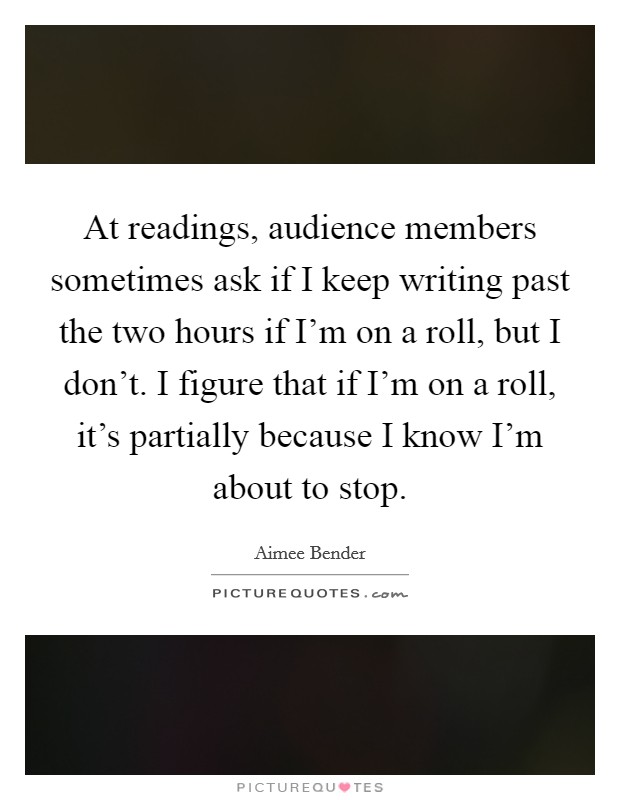 At readings, audience members sometimes ask if I keep writing past the two hours if I'm on a roll, but I don't. I figure that if I'm on a roll, it's partially because I know I'm about to stop. Picture Quote #1