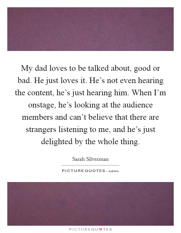 My dad loves to be talked about, good or bad. He just loves it. He's not even hearing the content, he's just hearing him. When I'm onstage, he's looking at the audience members and can't believe that there are strangers listening to me, and he's just delighted by the whole thing. Picture Quote #1