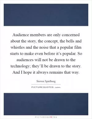 Audience members are only concerned about the story, the concept, the bells and whistles and the noise that a popular film starts to make even before it’s popular. So audiences will not be drawn to the technology; they’ll be drawn to the story. And I hope it always remains that way Picture Quote #1