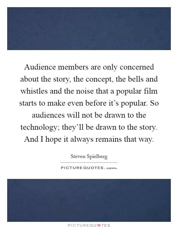 Audience members are only concerned about the story, the concept, the bells and whistles and the noise that a popular film starts to make even before it's popular. So audiences will not be drawn to the technology; they'll be drawn to the story. And I hope it always remains that way. Picture Quote #1