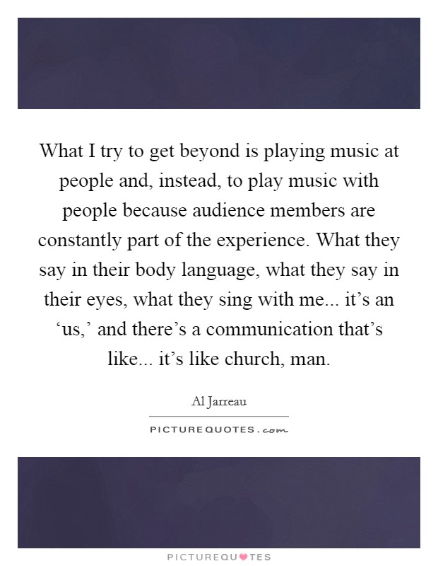 What I try to get beyond is playing music at people and, instead, to play music with people because audience members are constantly part of the experience. What they say in their body language, what they say in their eyes, what they sing with me... it's an ‘us,' and there's a communication that's like... it's like church, man. Picture Quote #1