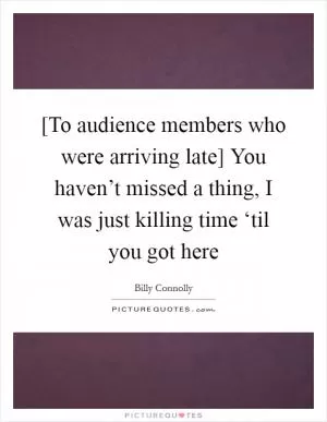 [To audience members who were arriving late] You haven’t missed a thing, I was just killing time ‘til you got here Picture Quote #1