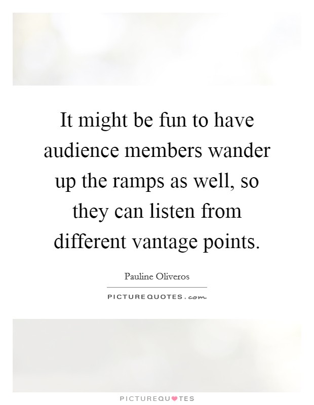 It might be fun to have audience members wander up the ramps as well, so they can listen from different vantage points. Picture Quote #1