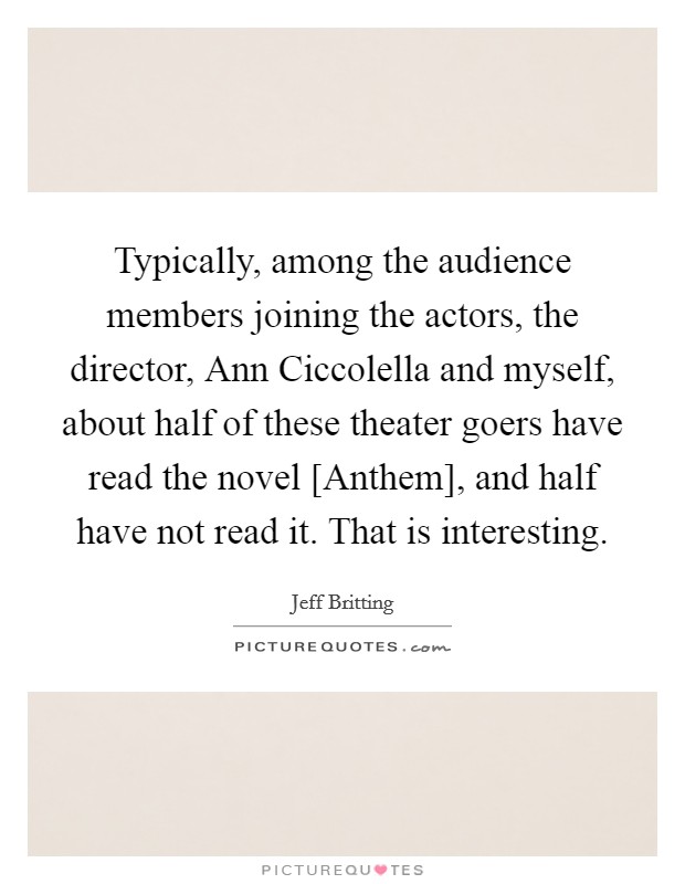 Typically, among the audience members joining the actors, the director, Ann Ciccolella and myself, about half of these theater goers have read the novel [Anthem], and half have not read it. That is interesting. Picture Quote #1
