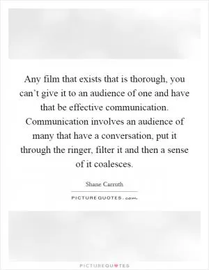 Any film that exists that is thorough, you can’t give it to an audience of one and have that be effective communication. Communication involves an audience of many that have a conversation, put it through the ringer, filter it and then a sense of it coalesces Picture Quote #1