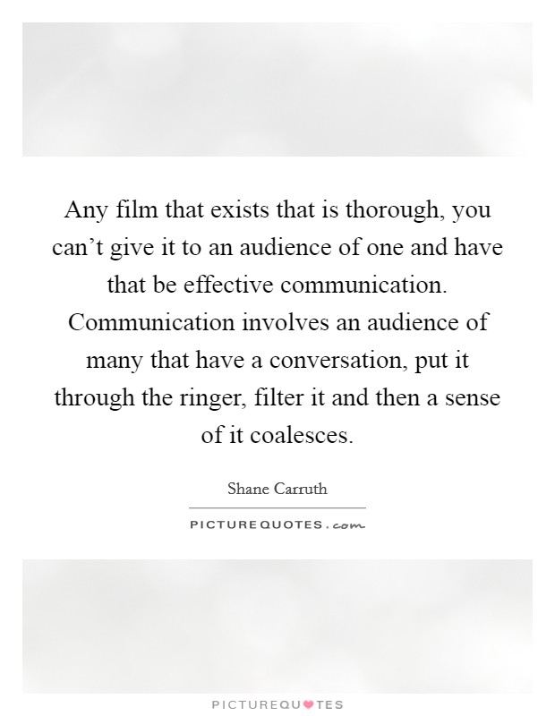 Any film that exists that is thorough, you can't give it to an audience of one and have that be effective communication. Communication involves an audience of many that have a conversation, put it through the ringer, filter it and then a sense of it coalesces. Picture Quote #1