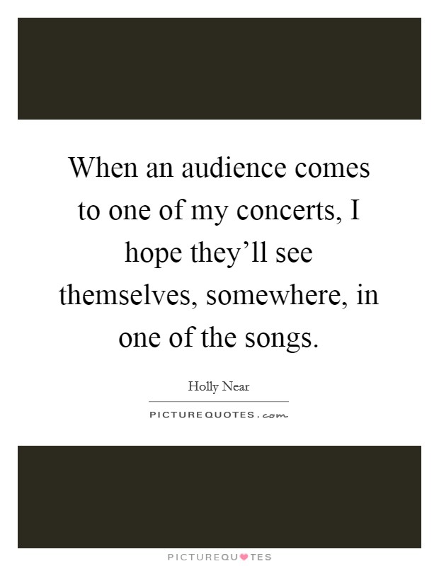 When an audience comes to one of my concerts, I hope they'll see themselves, somewhere, in one of the songs. Picture Quote #1
