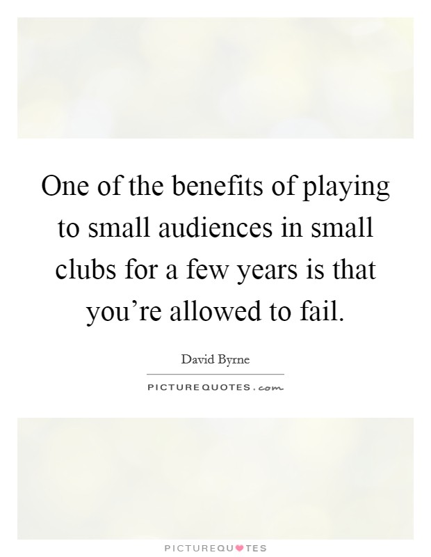 One of the benefits of playing to small audiences in small clubs for a few years is that you're allowed to fail. Picture Quote #1