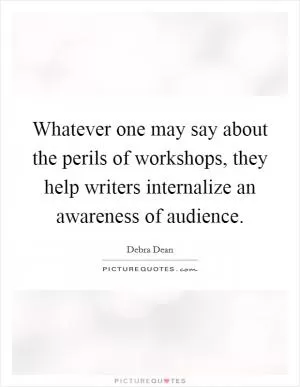Whatever one may say about the perils of workshops, they help writers internalize an awareness of audience Picture Quote #1