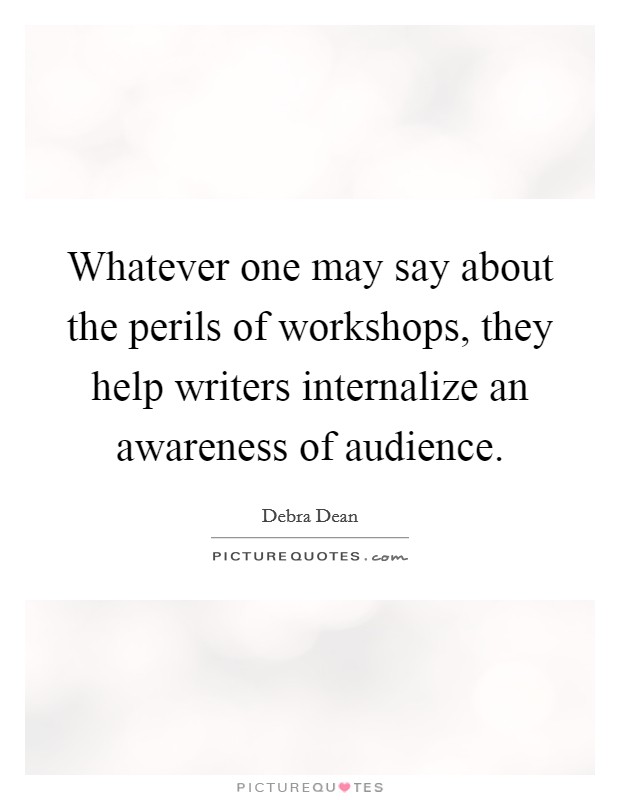 Whatever one may say about the perils of workshops, they help writers internalize an awareness of audience. Picture Quote #1