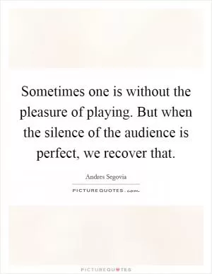 Sometimes one is without the pleasure of playing. But when the silence of the audience is perfect, we recover that Picture Quote #1