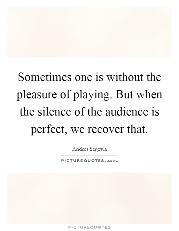 Sometimes one is without the pleasure of playing. But when the silence of the audience is perfect, we recover that. Picture Quote #1