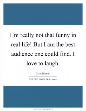 I’m really not that funny in real life! But I am the best audience one could find. I love to laugh Picture Quote #1