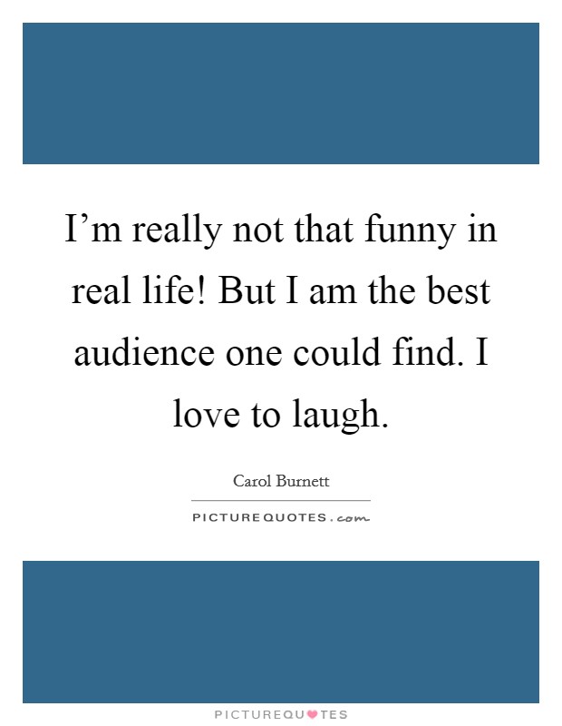 I'm really not that funny in real life! But I am the best audience one could find. I love to laugh. Picture Quote #1