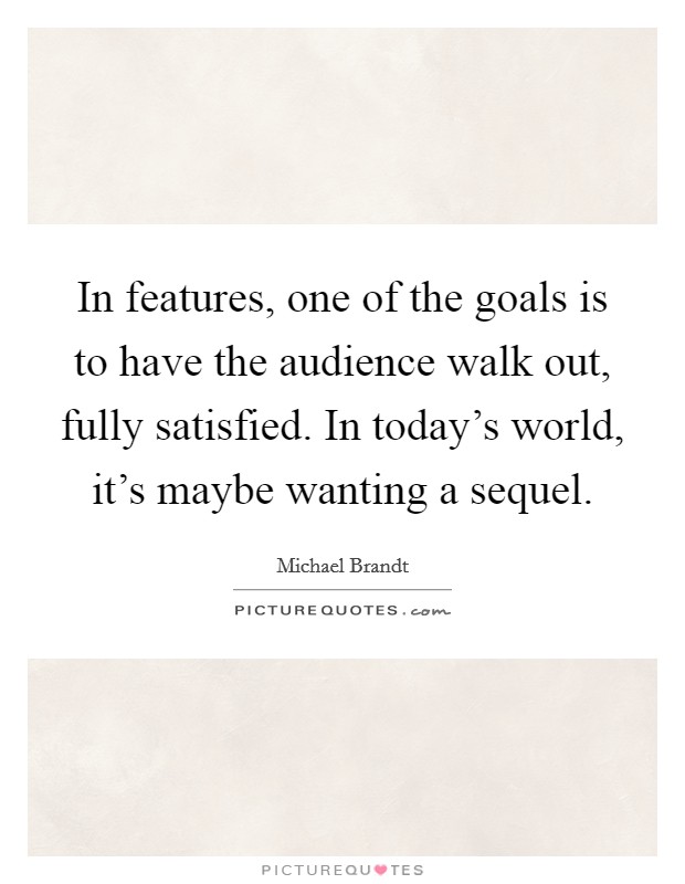 In features, one of the goals is to have the audience walk out, fully satisfied. In today's world, it's maybe wanting a sequel. Picture Quote #1