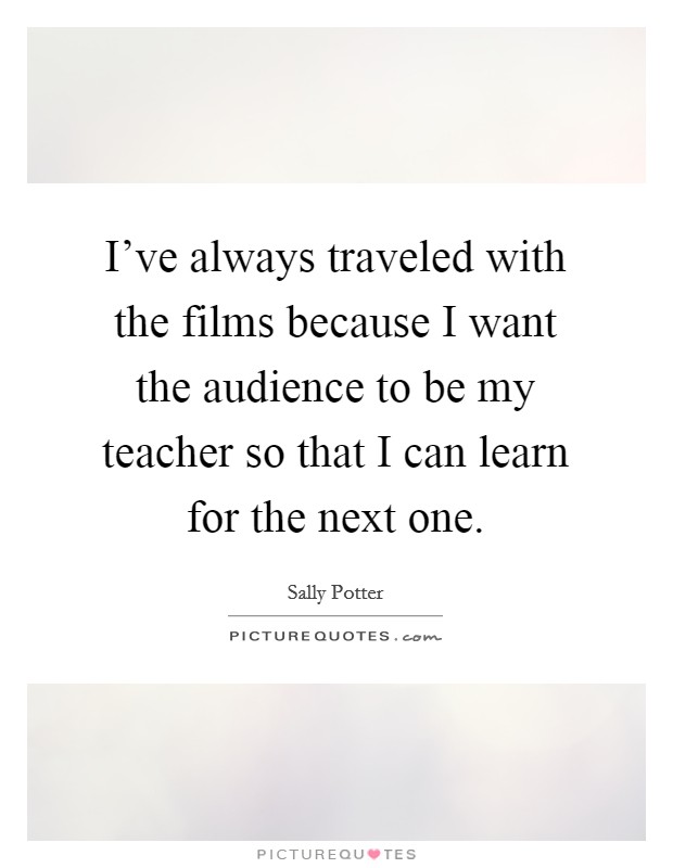 I've always traveled with the films because I want the audience to be my teacher so that I can learn for the next one. Picture Quote #1