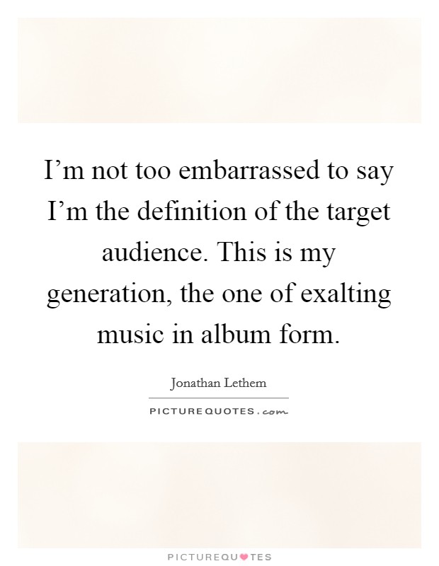 I’m not too embarrassed to say I’m the definition of the target audience. This is my generation, the one of exalting music in album form Picture Quote #1