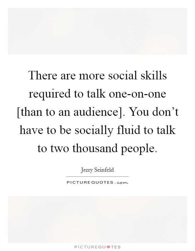 There are more social skills required to talk one-on-one [than to an audience]. You don't have to be socially fluid to talk to two thousand people. Picture Quote #1
