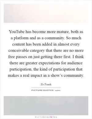 YouTube has become more mature, both as a platform and as a community. So much content has been added in almost every conceivable category that there are no more free passes on just getting there first. I think there are greater expectations for audience participation, the kind of participation that makes a real impact in a show’s community Picture Quote #1