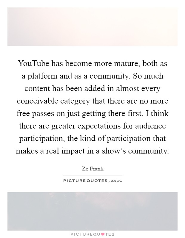 YouTube has become more mature, both as a platform and as a community. So much content has been added in almost every conceivable category that there are no more free passes on just getting there first. I think there are greater expectations for audience participation, the kind of participation that makes a real impact in a show's community. Picture Quote #1