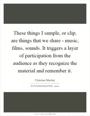 These things I sample, or clip, are things that we share - music, films, sounds. It triggers a layer of participation from the audience as they recognize the material and remember it Picture Quote #1