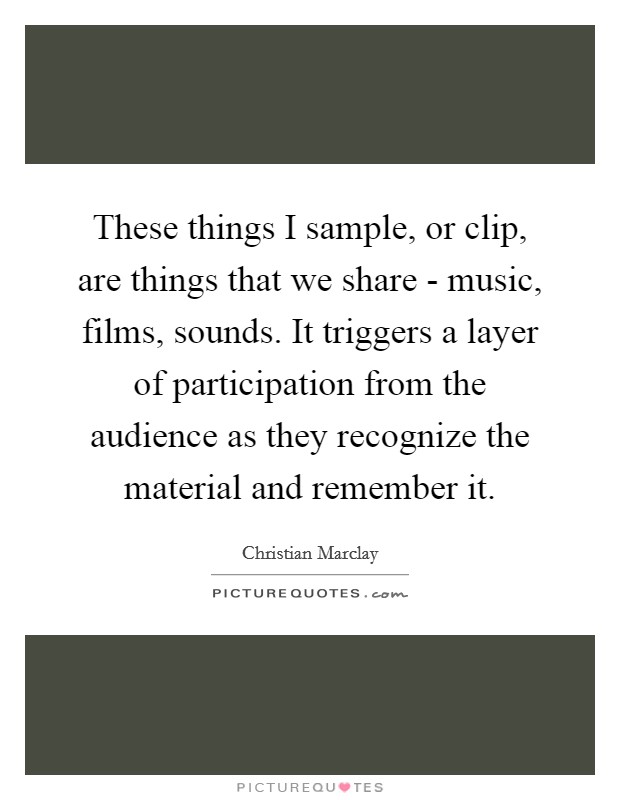 These things I sample, or clip, are things that we share - music, films, sounds. It triggers a layer of participation from the audience as they recognize the material and remember it. Picture Quote #1