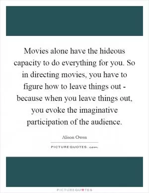 Movies alone have the hideous capacity to do everything for you. So in directing movies, you have to figure how to leave things out - because when you leave things out, you evoke the imaginative participation of the audience Picture Quote #1