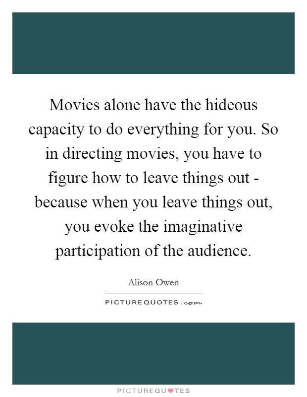 Movies alone have the hideous capacity to do everything for you. So in directing movies, you have to figure how to leave things out - because when you leave things out, you evoke the imaginative participation of the audience. Picture Quote #1