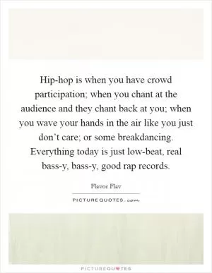 Hip-hop is when you have crowd participation; when you chant at the audience and they chant back at you; when you wave your hands in the air like you just don’t care; or some breakdancing. Everything today is just low-beat, real bass-y, bass-y, good rap records Picture Quote #1