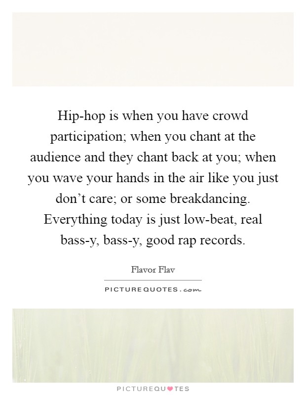 Hip-hop is when you have crowd participation; when you chant at the audience and they chant back at you; when you wave your hands in the air like you just don't care; or some breakdancing. Everything today is just low-beat, real bass-y, bass-y, good rap records. Picture Quote #1