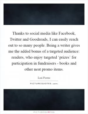 Thanks to social media like Facebook, Twitter and Goodreads, I can easily reach out to so many people. Being a writer gives me the added bonus of a targeted audience: readers, who enjoy targeted ‘prizes’ for participation in fundraisers - books and other neat promo items Picture Quote #1