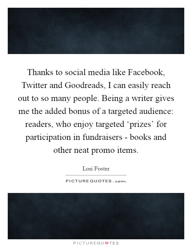 Thanks to social media like Facebook, Twitter and Goodreads, I can easily reach out to so many people. Being a writer gives me the added bonus of a targeted audience: readers, who enjoy targeted ‘prizes' for participation in fundraisers - books and other neat promo items. Picture Quote #1