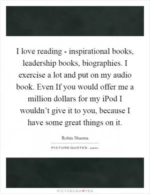 I love reading - inspirational books, leadership books, biographies. I exercise a lot and put on my audio book. Even If you would offer me a million dollars for my iPod I wouldn’t give it to you, because I have some great things on it Picture Quote #1