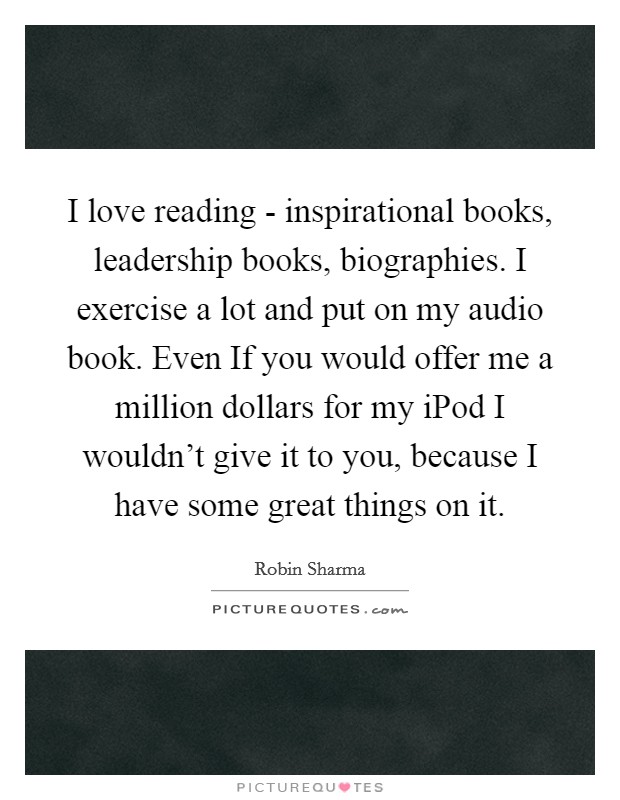 I love reading - inspirational books, leadership books, biographies. I exercise a lot and put on my audio book. Even If you would offer me a million dollars for my iPod I wouldn't give it to you, because I have some great things on it. Picture Quote #1