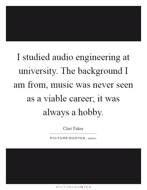 I studied audio engineering at university. The background I am from, music was never seen as a viable career; it was always a hobby. Picture Quote #1