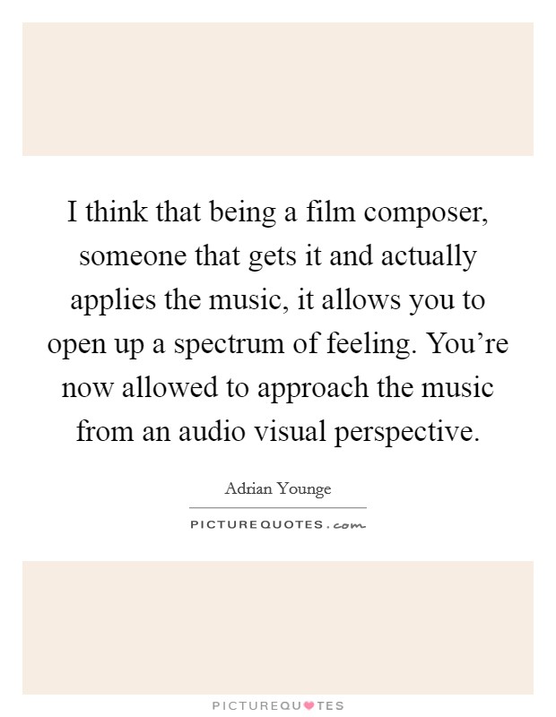 I think that being a film composer, someone that gets it and actually applies the music, it allows you to open up a spectrum of feeling. You're now allowed to approach the music from an audio visual perspective. Picture Quote #1