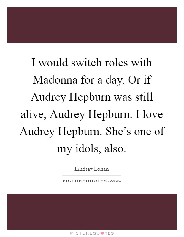 I would switch roles with Madonna for a day. Or if Audrey Hepburn was still alive, Audrey Hepburn. I love Audrey Hepburn. She's one of my idols, also. Picture Quote #1