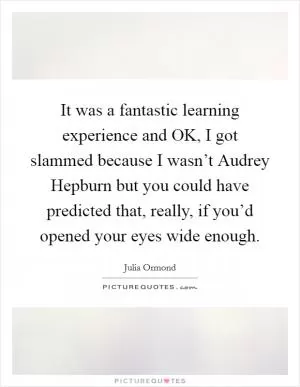 It was a fantastic learning experience and OK, I got slammed because I wasn’t Audrey Hepburn but you could have predicted that, really, if you’d opened your eyes wide enough Picture Quote #1