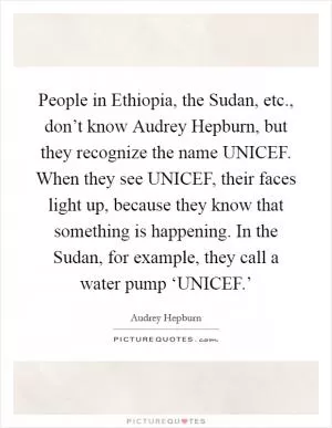 People in Ethiopia, the Sudan, etc., don’t know Audrey Hepburn, but they recognize the name UNICEF. When they see UNICEF, their faces light up, because they know that something is happening. In the Sudan, for example, they call a water pump ‘UNICEF.’ Picture Quote #1