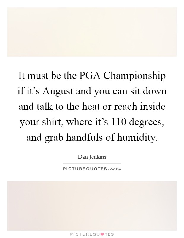 It must be the PGA Championship if it's August and you can sit down and talk to the heat or reach inside your shirt, where it's 110 degrees, and grab handfuls of humidity. Picture Quote #1