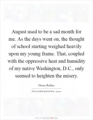 August used to be a sad month for me. As the days went on, the thought of school starting weighed heavily upon my young frame. That, coupled with the oppressive heat and humidity of my native Washington, D.C., only seemed to heighten the misery Picture Quote #1